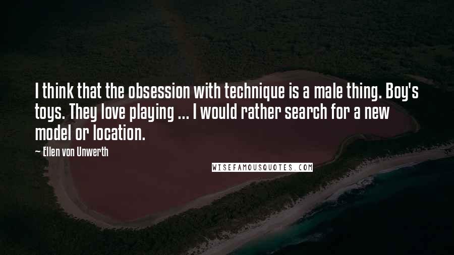 Ellen Von Unwerth Quotes: I think that the obsession with technique is a male thing. Boy's toys. They love playing ... I would rather search for a new model or location.