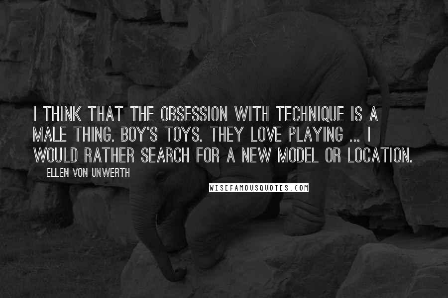 Ellen Von Unwerth Quotes: I think that the obsession with technique is a male thing. Boy's toys. They love playing ... I would rather search for a new model or location.