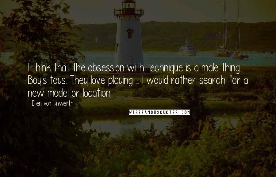 Ellen Von Unwerth Quotes: I think that the obsession with technique is a male thing. Boy's toys. They love playing ... I would rather search for a new model or location.