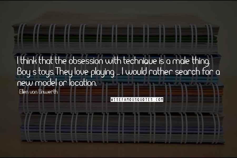 Ellen Von Unwerth Quotes: I think that the obsession with technique is a male thing. Boy's toys. They love playing ... I would rather search for a new model or location.