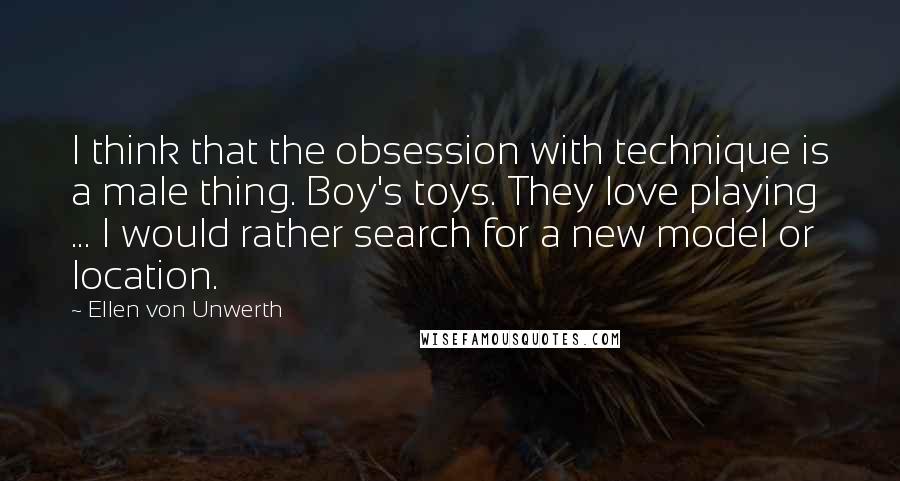 Ellen Von Unwerth Quotes: I think that the obsession with technique is a male thing. Boy's toys. They love playing ... I would rather search for a new model or location.