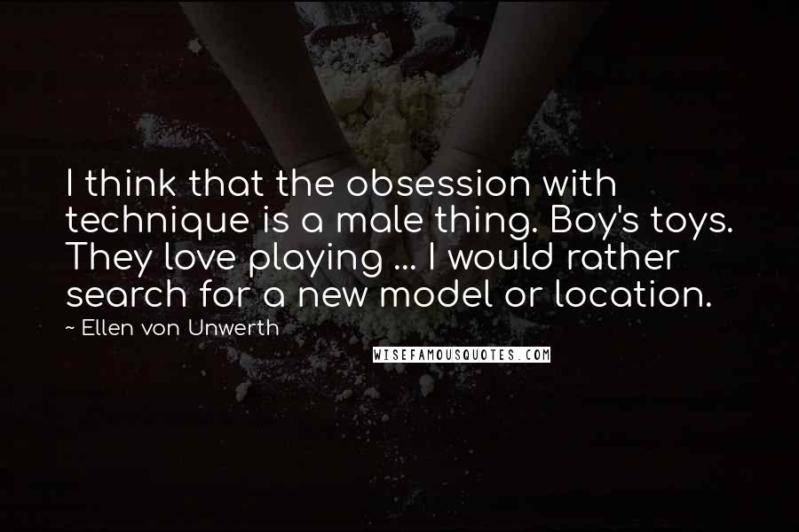 Ellen Von Unwerth Quotes: I think that the obsession with technique is a male thing. Boy's toys. They love playing ... I would rather search for a new model or location.