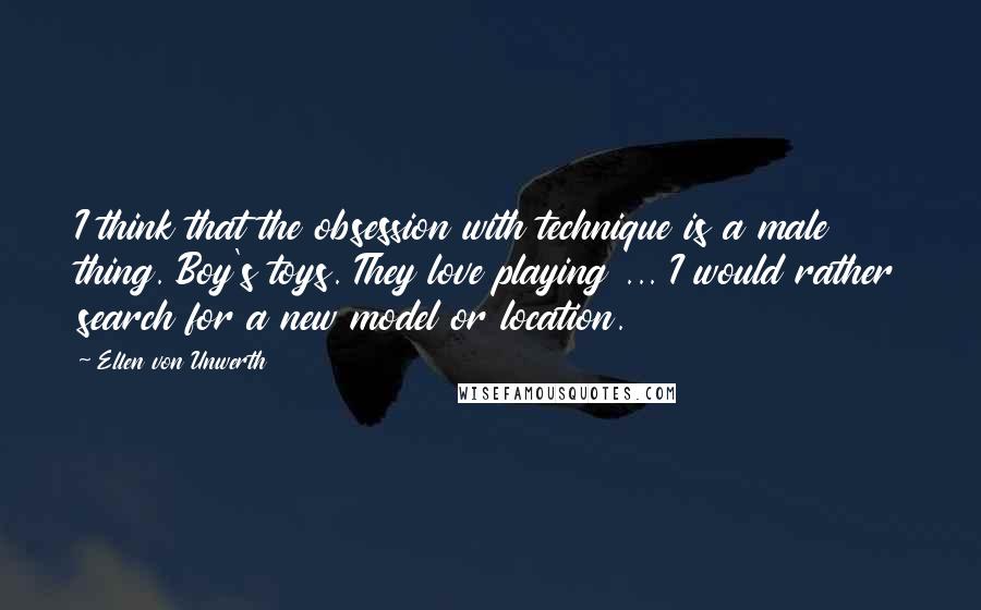 Ellen Von Unwerth Quotes: I think that the obsession with technique is a male thing. Boy's toys. They love playing ... I would rather search for a new model or location.