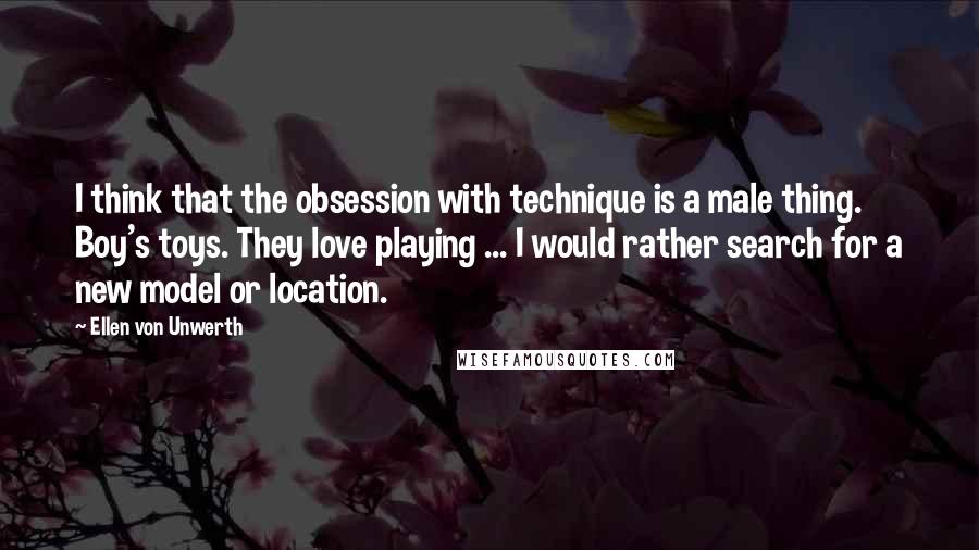 Ellen Von Unwerth Quotes: I think that the obsession with technique is a male thing. Boy's toys. They love playing ... I would rather search for a new model or location.