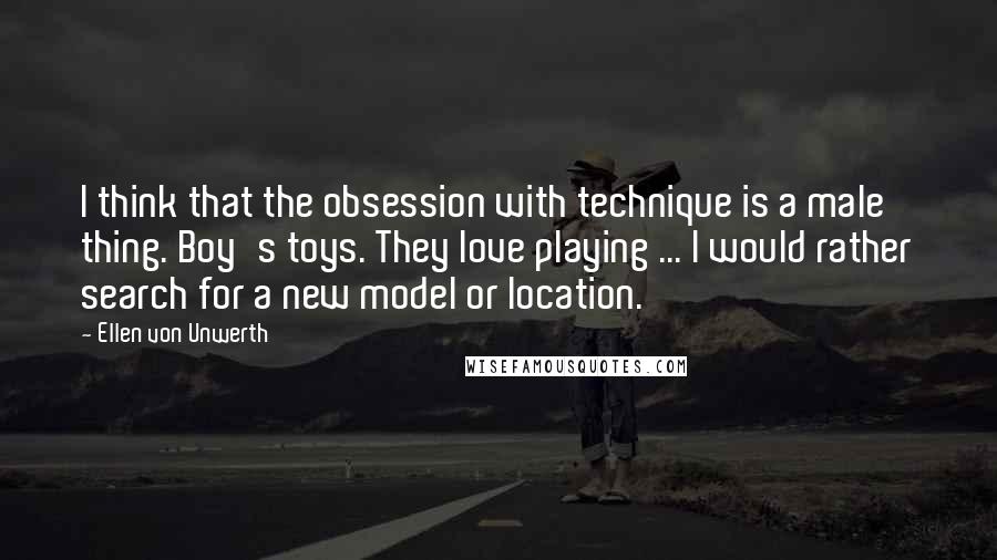 Ellen Von Unwerth Quotes: I think that the obsession with technique is a male thing. Boy's toys. They love playing ... I would rather search for a new model or location.