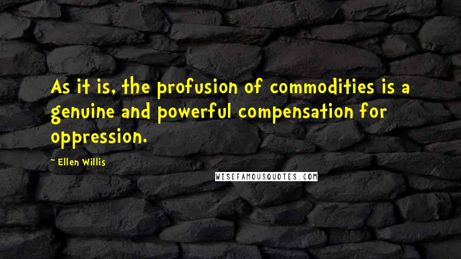 Ellen Willis Quotes: As it is, the profusion of commodities is a genuine and powerful compensation for oppression.