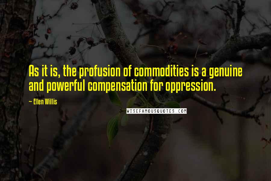 Ellen Willis Quotes: As it is, the profusion of commodities is a genuine and powerful compensation for oppression.