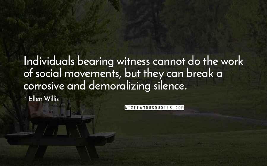 Ellen Willis Quotes: Individuals bearing witness cannot do the work of social movements, but they can break a corrosive and demoralizing silence.