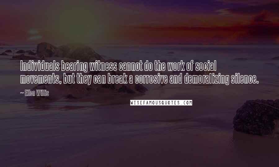 Ellen Willis Quotes: Individuals bearing witness cannot do the work of social movements, but they can break a corrosive and demoralizing silence.