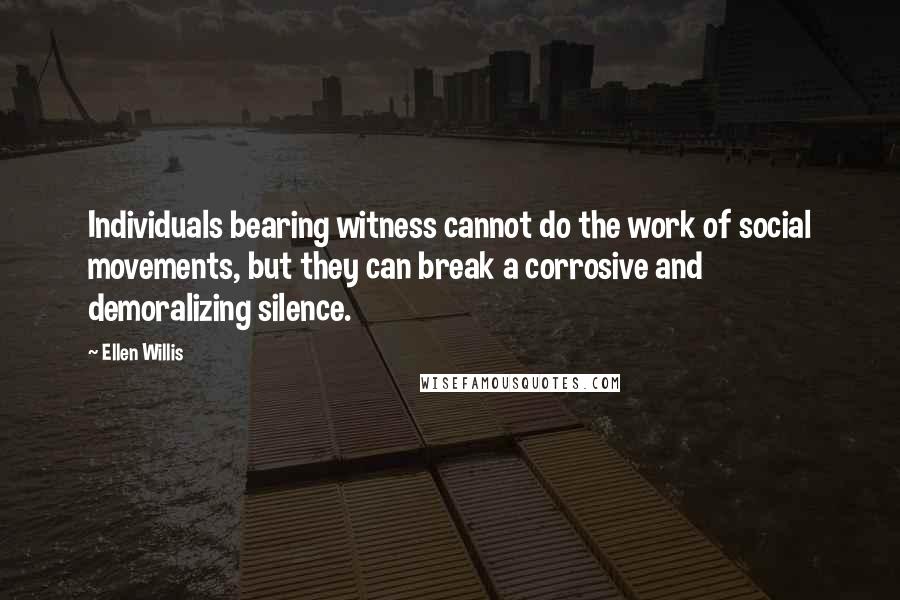 Ellen Willis Quotes: Individuals bearing witness cannot do the work of social movements, but they can break a corrosive and demoralizing silence.