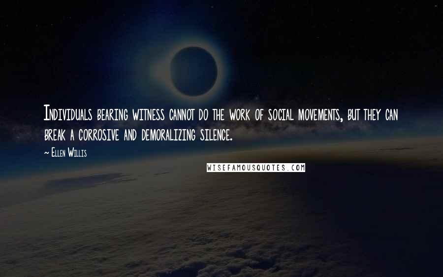 Ellen Willis Quotes: Individuals bearing witness cannot do the work of social movements, but they can break a corrosive and demoralizing silence.