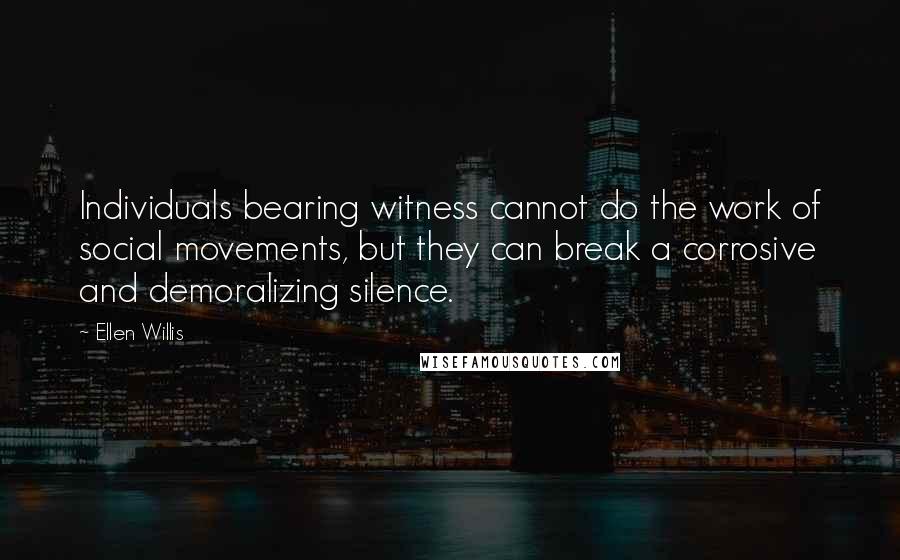 Ellen Willis Quotes: Individuals bearing witness cannot do the work of social movements, but they can break a corrosive and demoralizing silence.