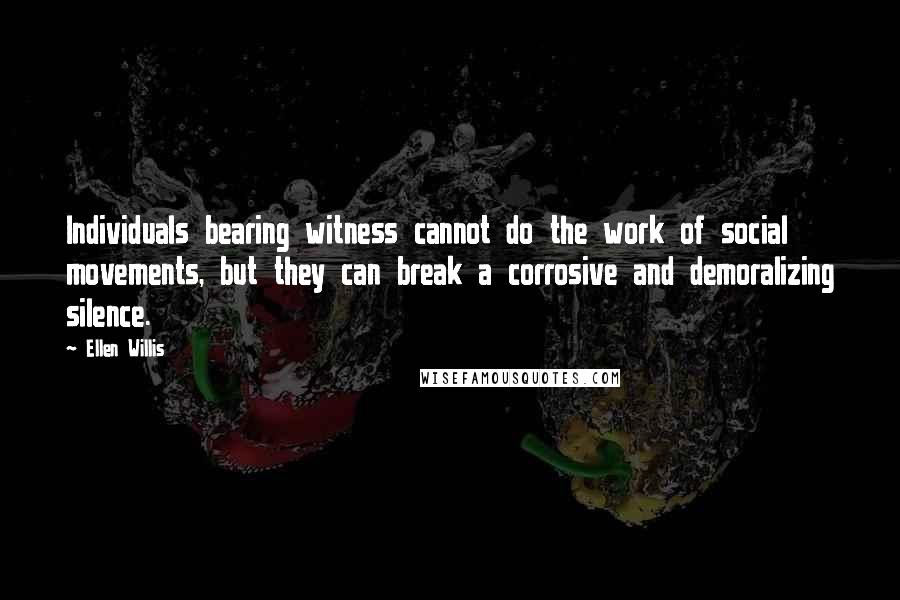 Ellen Willis Quotes: Individuals bearing witness cannot do the work of social movements, but they can break a corrosive and demoralizing silence.