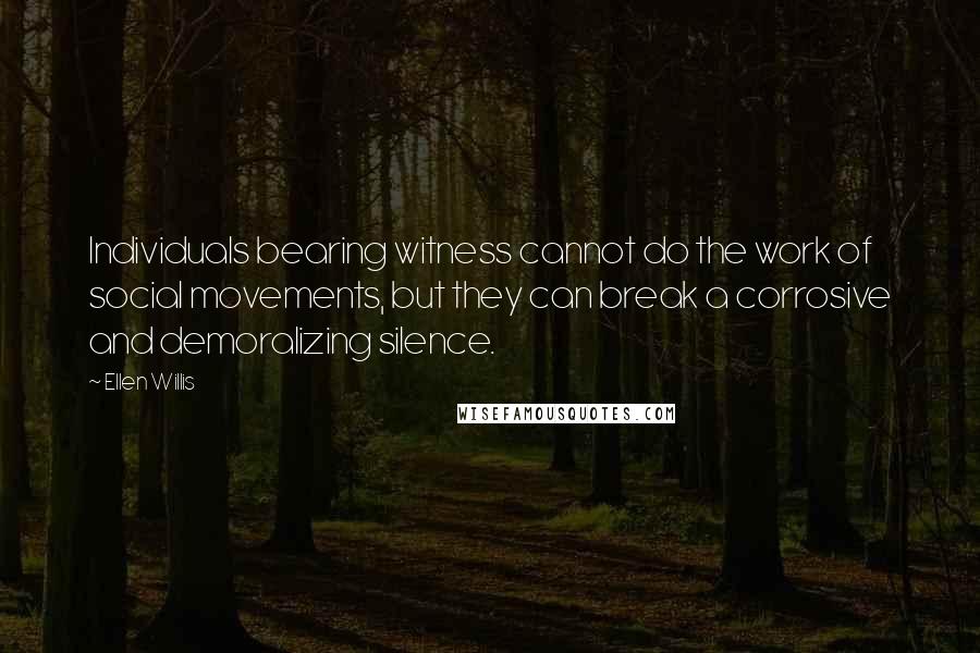 Ellen Willis Quotes: Individuals bearing witness cannot do the work of social movements, but they can break a corrosive and demoralizing silence.