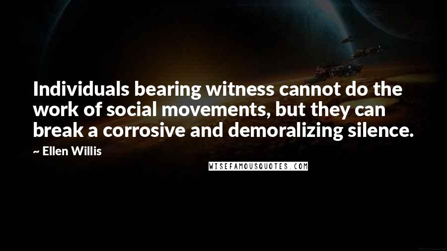 Ellen Willis Quotes: Individuals bearing witness cannot do the work of social movements, but they can break a corrosive and demoralizing silence.