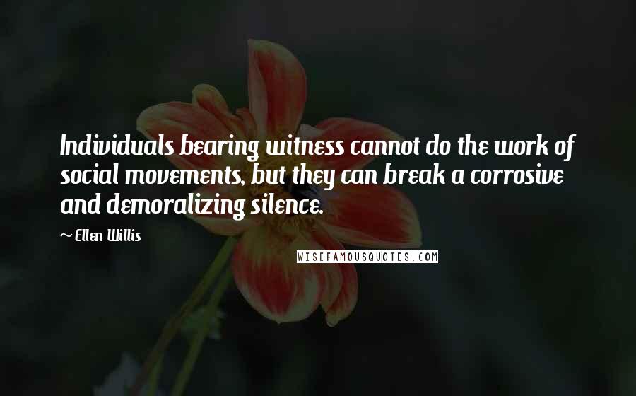 Ellen Willis Quotes: Individuals bearing witness cannot do the work of social movements, but they can break a corrosive and demoralizing silence.