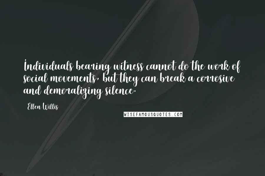 Ellen Willis Quotes: Individuals bearing witness cannot do the work of social movements, but they can break a corrosive and demoralizing silence.