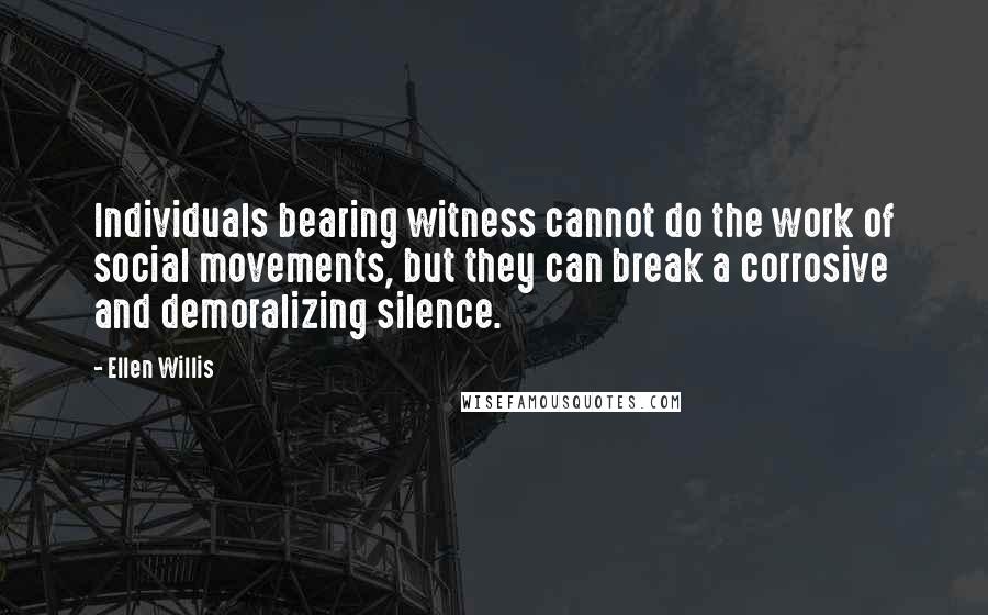 Ellen Willis Quotes: Individuals bearing witness cannot do the work of social movements, but they can break a corrosive and demoralizing silence.