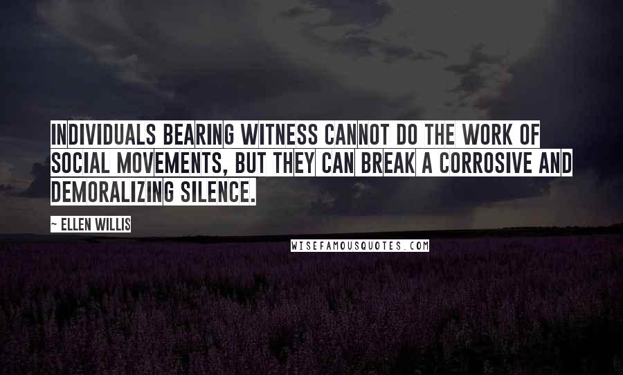 Ellen Willis Quotes: Individuals bearing witness cannot do the work of social movements, but they can break a corrosive and demoralizing silence.