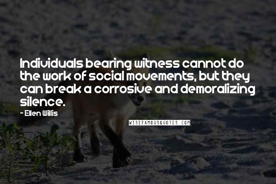 Ellen Willis Quotes: Individuals bearing witness cannot do the work of social movements, but they can break a corrosive and demoralizing silence.