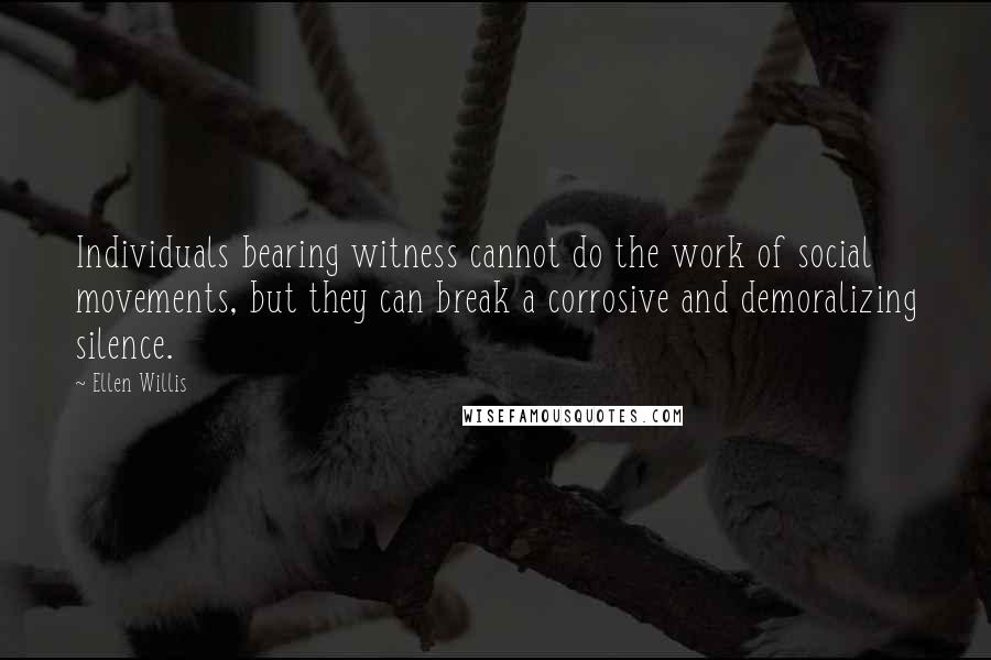 Ellen Willis Quotes: Individuals bearing witness cannot do the work of social movements, but they can break a corrosive and demoralizing silence.