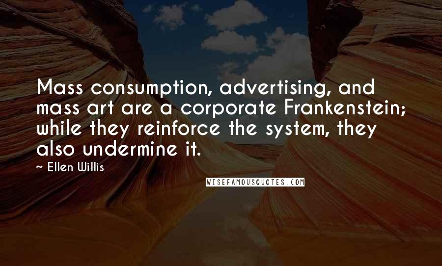 Ellen Willis Quotes: Mass consumption, advertising, and mass art are a corporate Frankenstein; while they reinforce the system, they also undermine it.