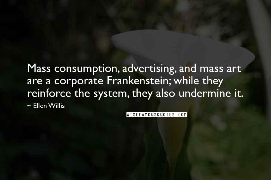 Ellen Willis Quotes: Mass consumption, advertising, and mass art are a corporate Frankenstein; while they reinforce the system, they also undermine it.