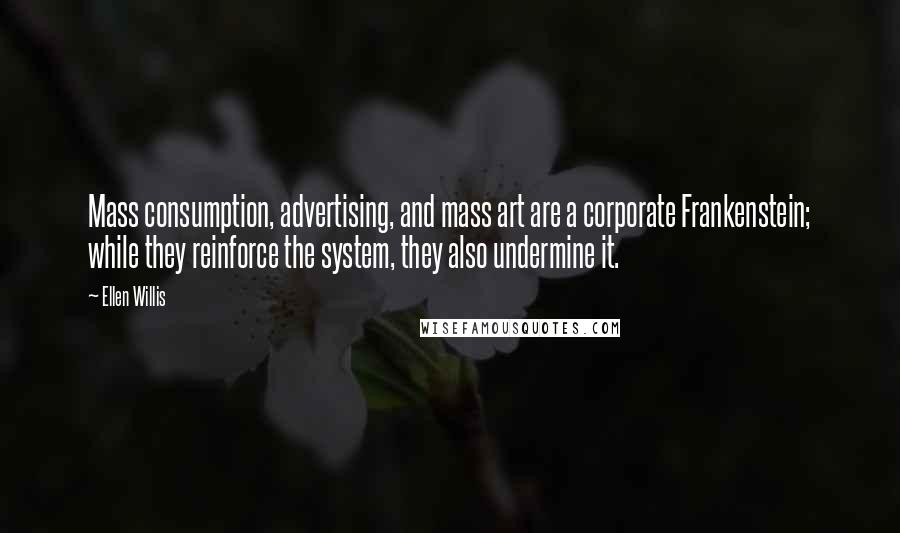 Ellen Willis Quotes: Mass consumption, advertising, and mass art are a corporate Frankenstein; while they reinforce the system, they also undermine it.