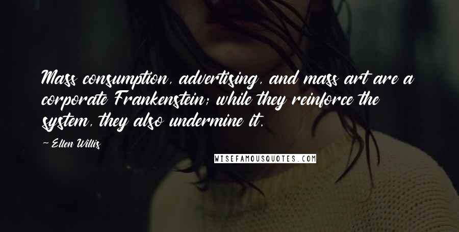 Ellen Willis Quotes: Mass consumption, advertising, and mass art are a corporate Frankenstein; while they reinforce the system, they also undermine it.