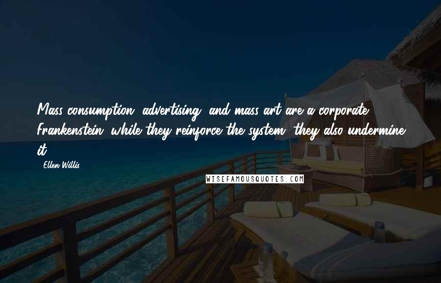 Ellen Willis Quotes: Mass consumption, advertising, and mass art are a corporate Frankenstein; while they reinforce the system, they also undermine it.