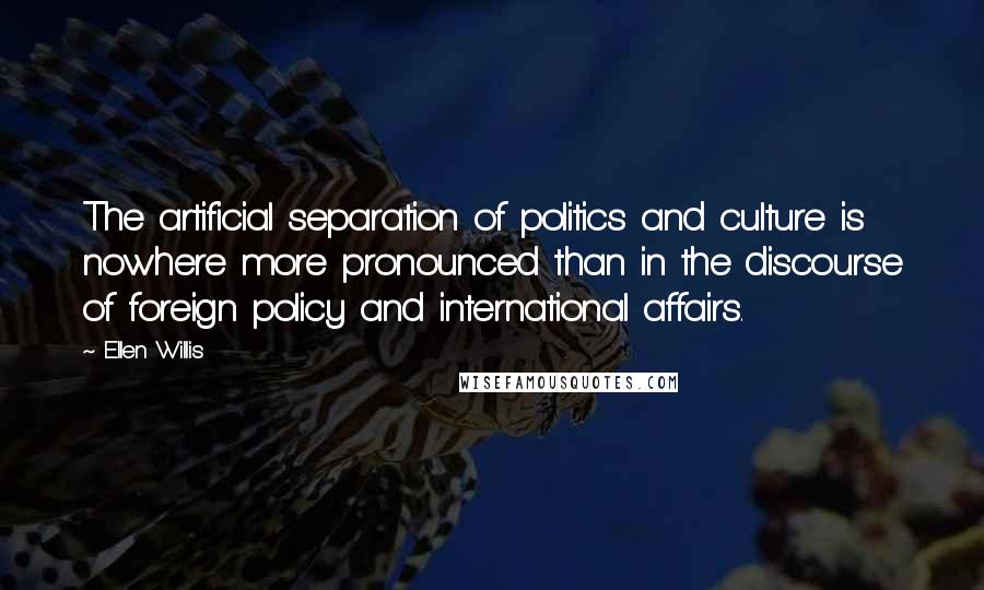 Ellen Willis Quotes: The artificial separation of politics and culture is nowhere more pronounced than in the discourse of foreign policy and international affairs.