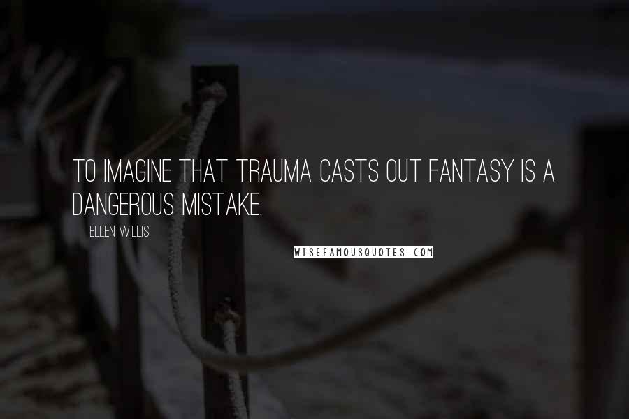 Ellen Willis Quotes: To imagine that trauma casts out fantasy is a dangerous mistake.