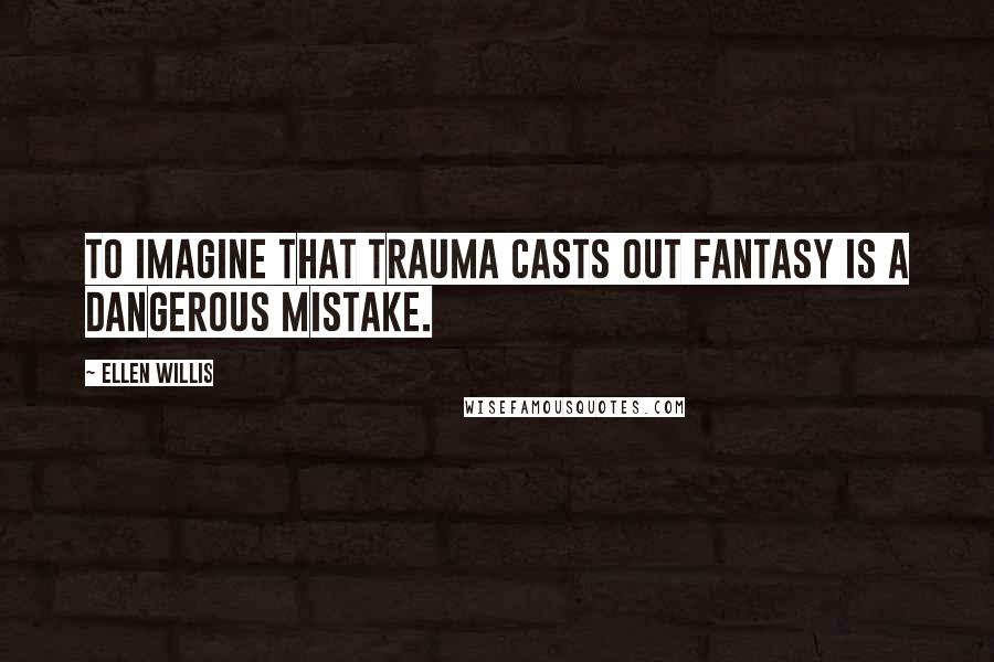 Ellen Willis Quotes: To imagine that trauma casts out fantasy is a dangerous mistake.