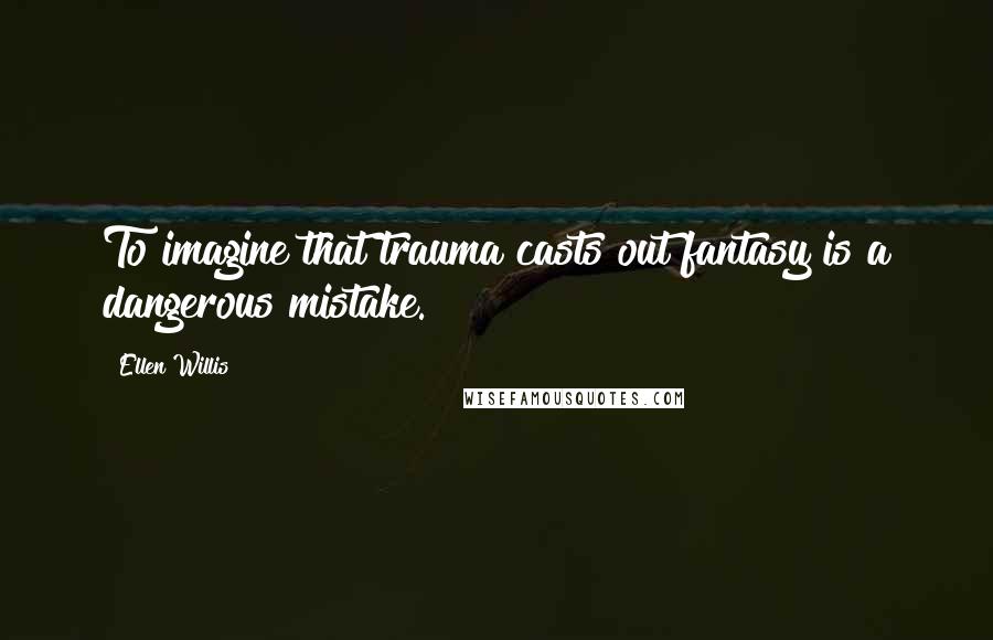 Ellen Willis Quotes: To imagine that trauma casts out fantasy is a dangerous mistake.