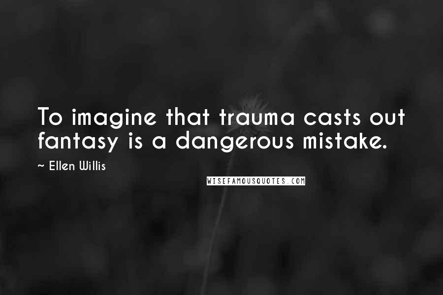 Ellen Willis Quotes: To imagine that trauma casts out fantasy is a dangerous mistake.