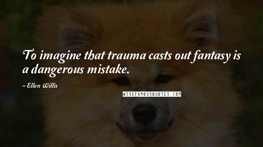 Ellen Willis Quotes: To imagine that trauma casts out fantasy is a dangerous mistake.