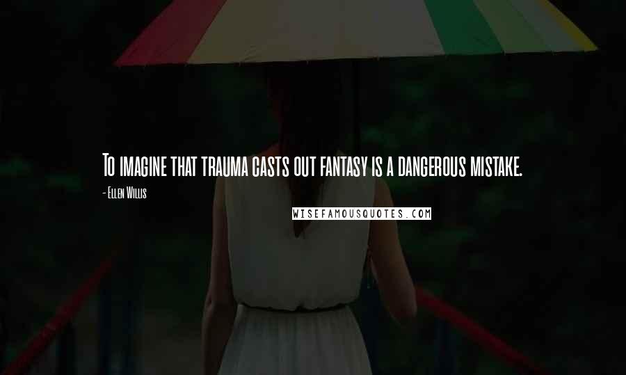 Ellen Willis Quotes: To imagine that trauma casts out fantasy is a dangerous mistake.