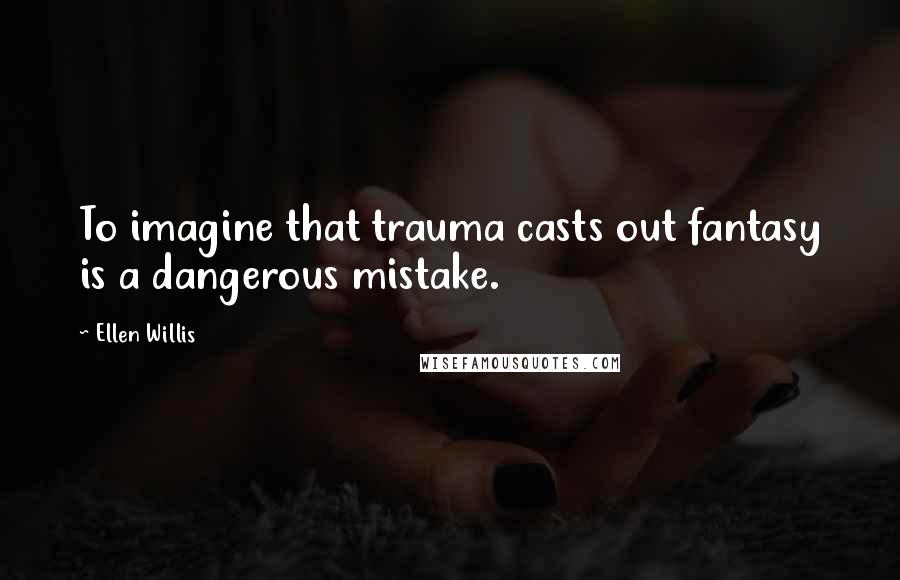 Ellen Willis Quotes: To imagine that trauma casts out fantasy is a dangerous mistake.