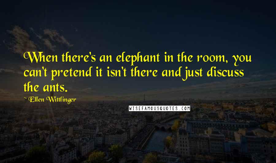 Ellen Wittlinger Quotes: When there's an elephant in the room, you can't pretend it isn't there and just discuss the ants.