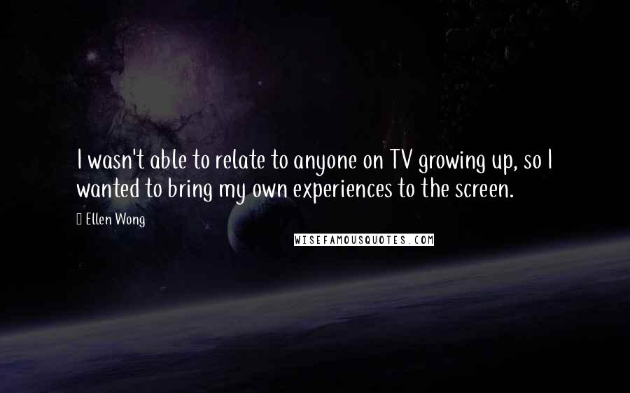 Ellen Wong Quotes: I wasn't able to relate to anyone on TV growing up, so I wanted to bring my own experiences to the screen.