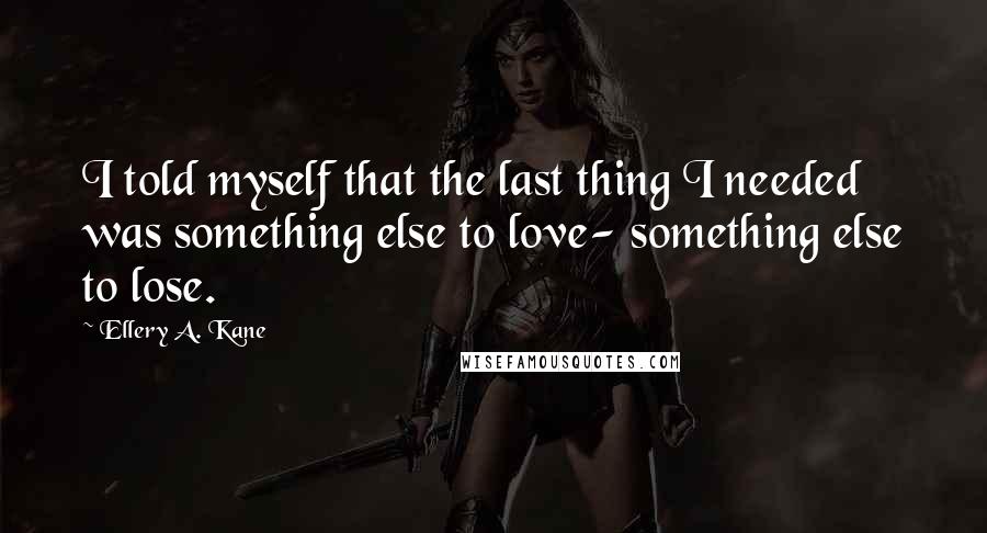 Ellery A. Kane Quotes: I told myself that the last thing I needed was something else to love- something else to lose.