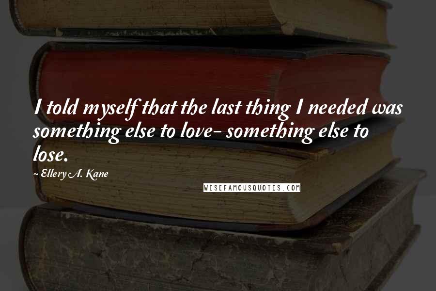 Ellery A. Kane Quotes: I told myself that the last thing I needed was something else to love- something else to lose.