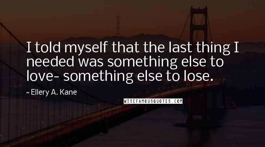 Ellery A. Kane Quotes: I told myself that the last thing I needed was something else to love- something else to lose.