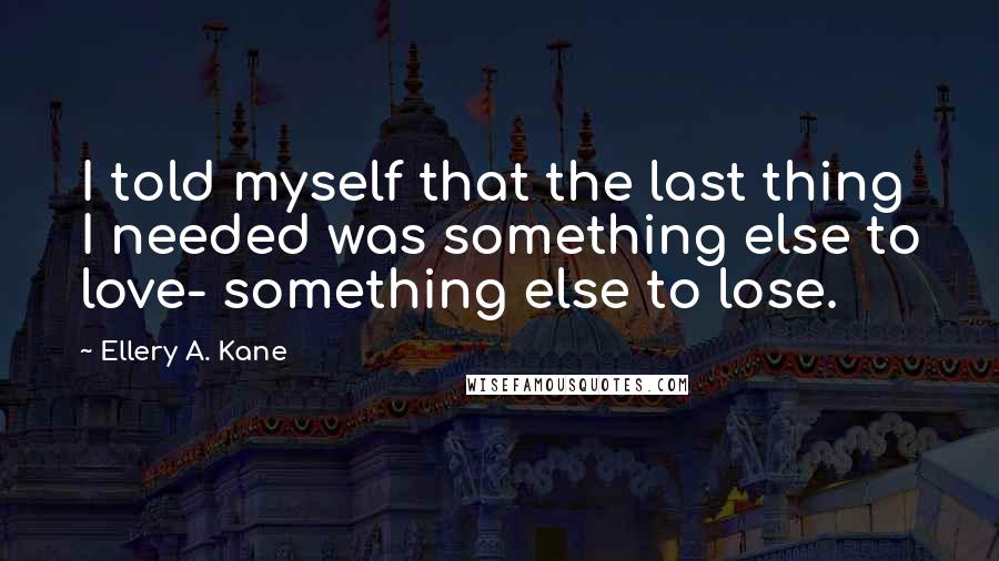 Ellery A. Kane Quotes: I told myself that the last thing I needed was something else to love- something else to lose.