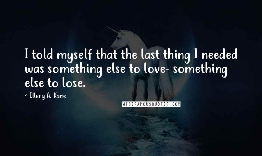 Ellery A. Kane Quotes: I told myself that the last thing I needed was something else to love- something else to lose.