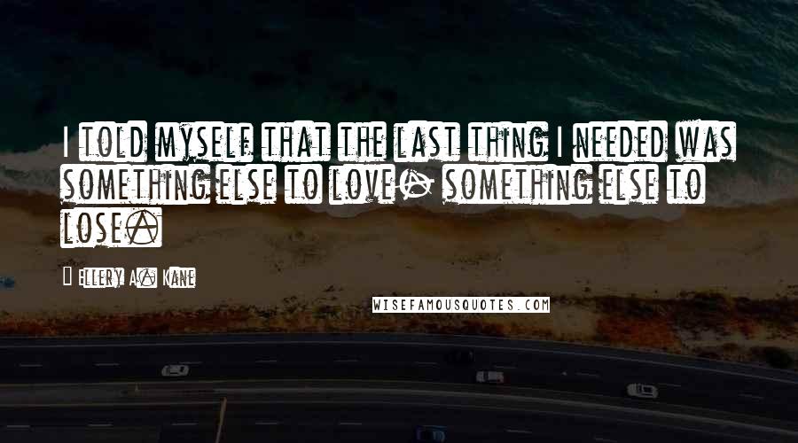 Ellery A. Kane Quotes: I told myself that the last thing I needed was something else to love- something else to lose.