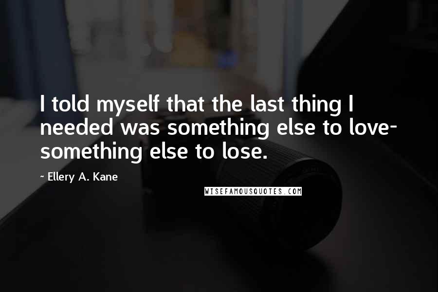 Ellery A. Kane Quotes: I told myself that the last thing I needed was something else to love- something else to lose.