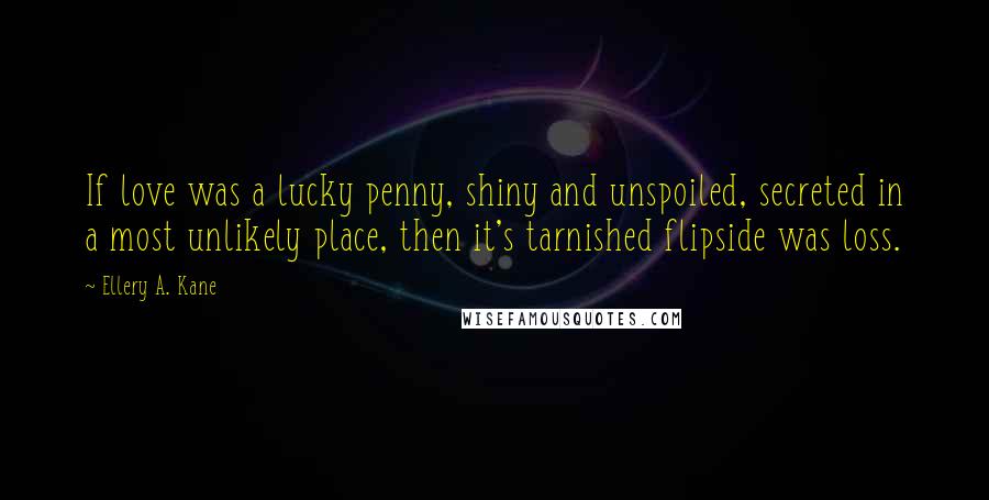 Ellery A. Kane Quotes: If love was a lucky penny, shiny and unspoiled, secreted in a most unlikely place, then it's tarnished flipside was loss.