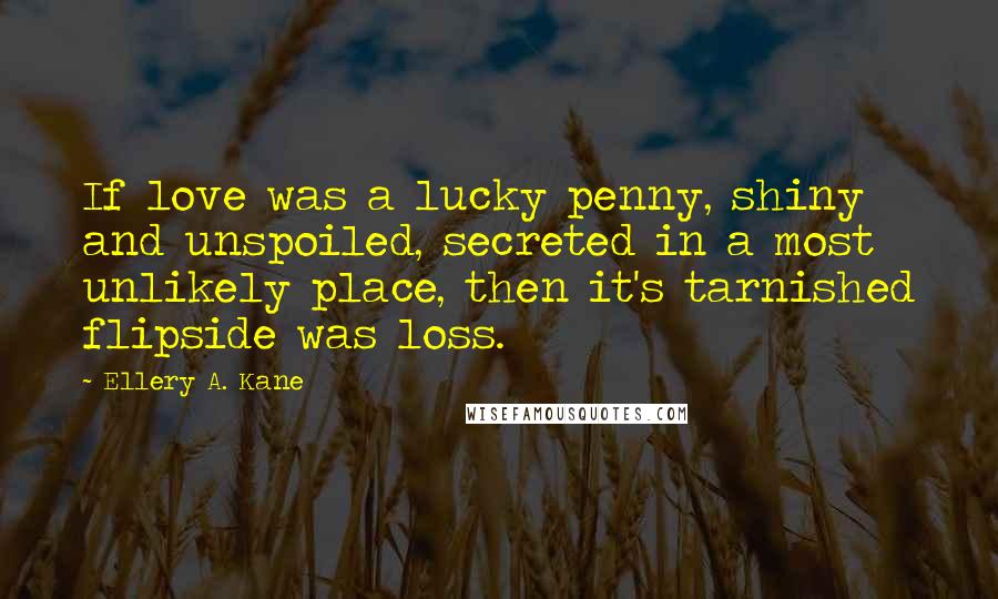 Ellery A. Kane Quotes: If love was a lucky penny, shiny and unspoiled, secreted in a most unlikely place, then it's tarnished flipside was loss.