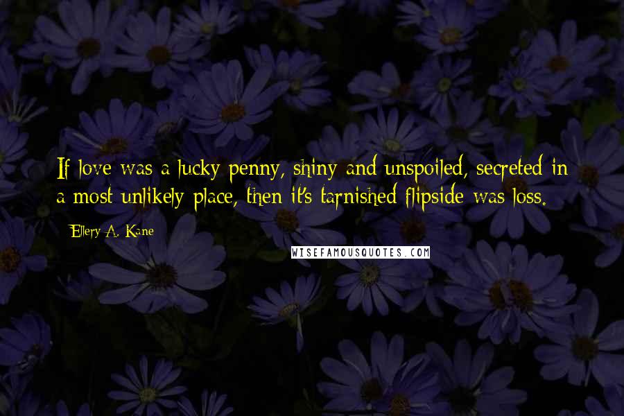 Ellery A. Kane Quotes: If love was a lucky penny, shiny and unspoiled, secreted in a most unlikely place, then it's tarnished flipside was loss.